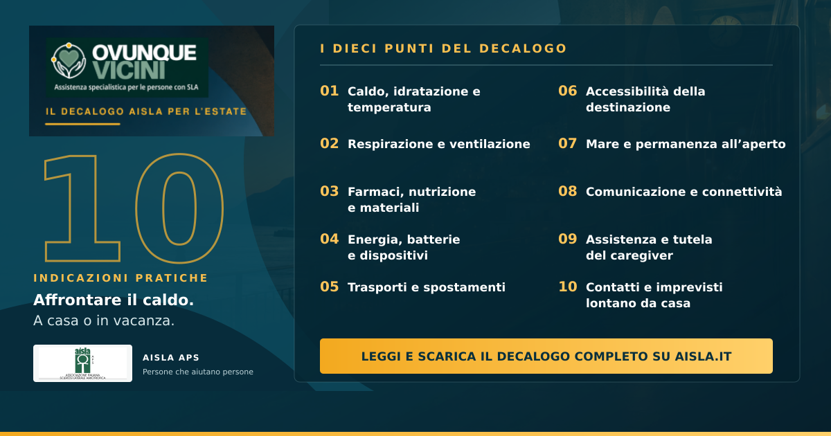 AISLA pubblica il “Decalogo AISLA per l’estate”, una guida pratica dedicata alle persone con SLA, ai caregiver e alle famiglie per affrontare il caldo, gli spostamenti e le vacanze con maggiore sicurezza. Il documento, realizzato nell’ambito del progetto “Ovunque Vicini”, offre indicazioni su idratazione, terapie, ausili, assistenza e organizzazione quotidiana.